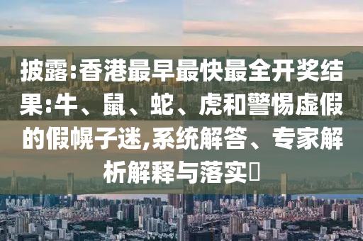披露:香港最早最快最全开奖结果:牛、鼠、蛇、虎和警惕虚假的假幌子迷,系统解答、专家解析解释与落实​
